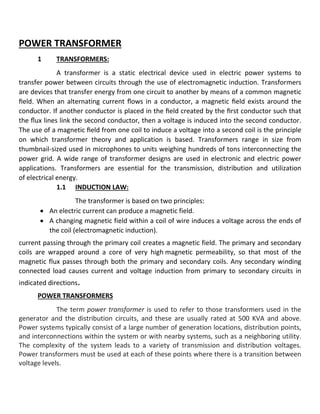 POWER TRANSFORMER
1 TRANSFORMERS:
A transformer is a static electrical device used in electric power systems to
transfer power between circuits through the use of electromagnetic induction. Transformers
are devices that transfer energy from one circuit to another by means of a common magnetic
ﬁeld. When an alternating current ﬂows in a conductor, a magnetic ﬁeld exists around the
conductor. If another conductor is placed in the ﬁeld created by the ﬁrst conductor such that
the ﬂux lines link the second conductor, then a voltage is induced into the second conductor.
The use of a magnetic ﬁeld from one coil to induce a voltage into a second coil is the principle
on which transformer theory and application is based. Transformers range in size from
thumbnail-sized used in microphones to units weighing hundreds of tons interconnecting the
power grid. A wide range of transformer designs are used in electronic and electric power
applications. Transformers are essential for the transmission, distribution and utilization
of electrical energy.
1.1 INDUCTION LAW:
The transformer is based on two principles:
 An electric current can produce a magnetic field.
 A changing magnetic field within a coil of wire induces a voltage across the ends of
the coil (electromagnetic induction).
current passing through the primary coil creates a magnetic field. The primary and secondary
coils are wrapped around a core of very high magnetic permeability, so that most of the
magnetic flux passes through both the primary and secondary coils. Any secondary winding
connected load causes current and voltage induction from primary to secondary circuits in
indicated directions.
POWER TRANSFORMERS
The term power transformer is used to refer to those transformers used in the
generator and the distribution circuits, and these are usually rated at 500 KVA and above.
Power systems typically consist of a large number of generation locations, distribution points,
and interconnections within the system or with nearby systems, such as a neighboring utility.
The complexity of the system leads to a variety of transmission and distribution voltages.
Power transformers must be used at each of these points where there is a transition between
voltage levels.
 
