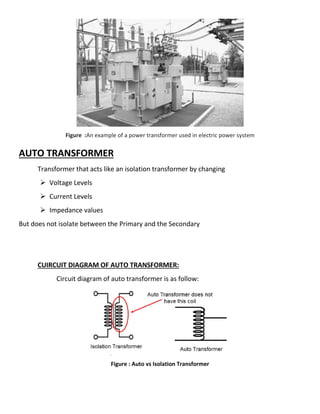Figure :An example of a power transformer used in electric power system
AUTO TRANSFORMER
Transformer that acts like an isolation transformer by changing
 Voltage Levels
 Current Levels
 Impedance values
But does not isolate between the Primary
CUIRCUIT DIAGRAM OF AUTO TRANSFORMER:
Circuit diagram of auto transformer is as follow:
Figure : Auto vs Isolation Transformer
An example of a power transformer used in electric power system
Transformer that acts like an isolation transformer by changing
But does not isolate between the Primary and the Secondary
CUIRCUIT DIAGRAM OF AUTO TRANSFORMER:
Circuit diagram of auto transformer is as follow:
Figure : Auto vs Isolation Transformer
An example of a power transformer used in electric power system
 