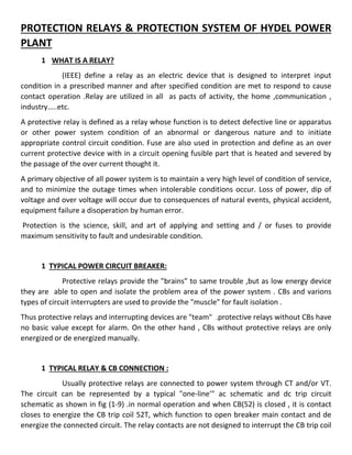 PROTECTION RELAYS & PROTECTION SYSTEM OF HYDEL POWER
PLANT
1 WHAT IS A RELAY?
(IEEE) define a relay as an electric device that is designed to interpret input
condition in a prescribed manner and after specified condition are met to respond to cause
contact operation .Relay are utilized in all as pacts of activity, the home ,communication ,
industry…..etc.
A protective relay is defined as a relay whose function is to detect defective line or apparatus
or other power system condition of an abnormal or dangerous nature and to initiate
appropriate control circuit condition. Fuse are also used in protection and define as an over
current protective device with in a circuit opening fusible part that is heated and severed by
the passage of the over current thought it.
A primary objective of all power system is to maintain a very high level of condition of service,
and to minimize the outage times when intolerable conditions occur. Loss of power, dip of
voltage and over voltage will occur due to consequences of natural events, physical accident,
equipment failure a disoperation by human error.
Protection is the science, skill, and art of applying and setting and / or fuses to provide
maximum sensitivity to fault and undesirable condition.
1 TYPICAL POWER CIRCUIT BREAKER:
Protective relays provide the "brains" to same trouble ,but as low energy device
they are able to open and isolate the problem area of the power system . CBs and varions
types of circuit interrupters are used to provide the "muscle" for fault isolation .
Thus protective relays and interrupting devices are "team" .protective relays without CBs have
no basic value except for alarm. On the other hand , CBs without protective relays are only
energized or de energized manually.
1 TYPICAL RELAY & CB CONNECTION :
Usually protective relays are connected to power system through CT and/or VT.
The circuit can be represented by a typical "one-line'" ac schematic and dc trip circuit
schematic as shown in fig (1-9) .in normal operation and when CB(52) is closed , it is contact
closes to energize the CB trip coil 52T, which function to open breaker main contact and de
energize the connected circuit. The relay contacts are not designed to interrupt the CB trip coil
 
