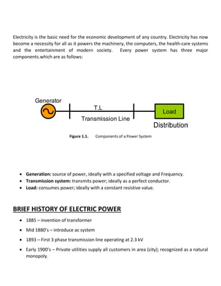 Electricity is the basic need for the economic development of any country. Electricity has now
become a necessity for all as it powers the machinery, the computers, the health-care systems
and the entertainment of modern society. Every power system has three major
components.which are as follows:
Load
T.L
Transmission Line
Generator
Figure 1.1. Components of a Power System
 Generation: source of power, ideally with a specified voltage and Frequency.
 Transmission system: transmits power; ideally as a perfect conductor.
 Load: consumes power; ideally with a constant resistive value.
BRIEF HISTORY OF ELECTRIC POWER
 1885 – invention of transformer
 Mid 1880’s – introduce ac system
 1893 – First 3 phase transmission line operating at 2.3 kV
 Early 1900’s – Private utilities supply all customers in area (city); recognized as a natural
monopoly.
 
