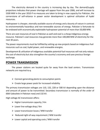 The electricity demand in the country is increasing day by day. The demand/supply
projections indicates that power shortage will appear from the year 2006, and will increase to
5500 MW in the year 2010 if no measures are taken to bring in new capacity.For Pakistan, the
cornerstone of self-reliance in power sector development is optimal utilization of hydel
resources.
Hydropower is cheaper, eternally available source of energy and a bounty of nature in contrast
to environmentally hazardous and non-renewable sources of energy. Pakistan is fortunate to
be endowed with economically exploitable hydropower potential of more than 50,000 MW.
There are vast resources of coal in Pakistan as well and coal is a cheap indigenous energy
resource. Pakistan’s coal resources may generate more than 100,000 MW of electricity for the
next 30 years.
The power requirements must be fulfilled by setting up new projects based on indigenous fuel
resources such as coal, hydel power, and renewable energies.
Development & utilization of indigenous available potential fuel resources will not only reduce
the cost of electricity but also strengthen the country’s economy and save precious foreign
exchange.
POWER TRANSMISSION
The power stations are located quite far away from the load centers. Transmission
networks are required to:q
 Connect generating plants to consumption points
 Create large power pools for increased reliability
The primary transmission voltages are 110, 132, 220 or 500 kV depending upon the distance
and amount of power to be transmitted. Secondary transmission is normally of the order of
66kV (obsolete in Pakistan now) and 132 kV.
High voltage AC transmission offers:
 Higher transmission capacity / Km
 Lower line-voltage drop / Km
 Lower transmission losses / MW transfer
 Reduced right-of-way requirement / MW transfer
 Lower capital and operating costs / MW transfer
 