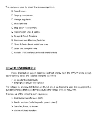 The equipment used for power transmission system is
 Transformers
 Step-up transformer
 Voltage Regulators
 Phase Shifters
 Step-down Transformers
 Transmission Lines & Cables
 Relays & Circuit Breakers
 Disconnectors &Earthing Switches
 Shunt & Series Reactors & Capacitors
 Static VAR Compensators
 Current Transformers & Potential Transformers
POWER DISTRIBUTION
Power Distribution System receives electrical energy from the HV/MV levels at bulk
power delivery points and supplies energy to customers
 At standard voltage levels
 Single phase and/or three-phase
The voltages for primary distribution are 11, 6.6 or 3.3 kV depending upon the requirement of
bulk consumers and for secondary distribution the voltage level are 415/240V.
It is made up of the following main equipment:
 Distribution transformers (DXF)
 Feeder sections (including underground cables)
 Switches, fuses, reclosures
 Automatic load transfers
 