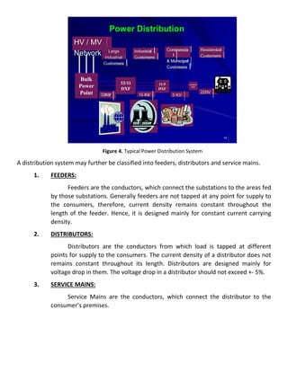 14
Bulk
Power
Point
33/11
DXF
11/5
DXF
5/0.4/0.21
DXF
HV / MV
Network
33KV 15 KV 5 KV
220V
Industrial
Customers
Residential
Customers
Commercia
l
& Municipal
Customers
Large
Industrial
Customers
Power Distribution
Figure 4. Typical Power Distribution System
A distribution system may further be classified into feeders, distributors and service mains.
1. FEEDERS:
Feeders are the conductors, which connect the substations to the areas fed
by those substations. Generally feeders are not tapped at any point for supply to
the consumers, therefore, current density remains constant throughout the
length of the feeder. Hence, it is designed mainly for constant current carrying
density.
2. DISTRIBUTORS:
Distributors are the conductors from which load is tapped at different
points for supply to the consumers. The current density of a distributor does not
remains constant throughout its length. Distributors are designed mainly for
voltage drop in them. The voltage drop in a distributor should not exceed +- 5%.
3. SERVICE MAINS:
Service Mains are the conductors, which connect the distributor to the
consumer’s premises.
 