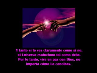 Y tanto si lo ves claramente como si no,
 el Universo evoluciona tal como debe.
 Por lo tanto, vive en paz con Dios, no
      importa cómo Lo concibas.
 