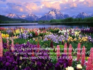 Peça-Lhe para inspirar os seus pensamentos, guiar os seus atos, apaziguar os seus sentimentos. E nada tema, pois DEUS NUNCA ERRA!!! 