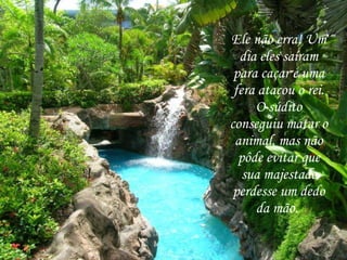 Ele não erra! Um dia eles saíram para caçar e uma fera atacou o rei. O súdito conseguiu matar o animal, mas não pôde evitar que sua majestade perdesse um dedo da mão.  