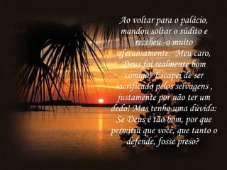 Ao voltar para o palácio, mandou soltar o súdito e recebeu -o muito afetuosamente.  Meu caro, Deus foi realmente bom comigo! Escapei de ser sacrificado pelos selvagens , justamente por não ter um dedo! Mas tenho uma dúvida: Se Deus é tão bom, por que permitiu que você, que tanto o defende, fosse preso?   