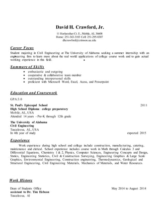 David H. Crawford, Jr.
11 Horloesther Ct. E., Mobile, AL 36608
Home: 251-343-3103 Cell: 251-295-8307
dhcrawford@crimson.ua.edu
Career Focus
Student majoring in Civil Engineering at The University of Alabama seeking a summer internship with an
engineering firm to learn more about the real world applications of college course work and to gain actual
working experience in this field.
Summary of Skills
 enthusiastic and outgoing
 cooperative & collaborative team member
 outstanding interpersonal skills
 proficient with Microsoft Word, Excel, Acess, and Powerpoint
Education and Coursework
GPA:3.0
St. Paul's Episcopal School 2011
High School Diploma: college preparatory
Mobile, AL, USA
Attended 14 years - Pre-K through 12th grade
The University of Alabama
Civil Engineering
Tuscaloosa, AL, USA
In 4th year of study expected 2015
Experience
Work experience during high school and college include construction, manufacturing, catering,
maintenance and clerical. School experience includes course work in Math through Calculus 3 and
Differential Equations, Chemistry 1 & 2, Physics, Computer Sciences, Engineering Concepts and Design,
Statics, Engineering Statistics, Civil & Construction Surveying, Engineering Graphics & Large Scale
Graphics, Environmental Engineering, Construction engineering, Thermodynamics, Geological and
Structural Engineering, Civil Engineering Materials, Mechanics of Materials, and Water Resources.
Work History
Dean of Students Office May 2014 to August 2014
assistant to Dr. Tim Hebson
Tuscaloosa, Al
 