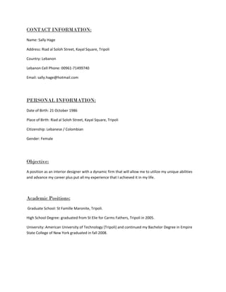 CONTACT INFORMATION:
Name: Sally Hage
Address: Riad al Soloh Street, Kayal Square, Tripoli
Country: Lebanon
Lebanon Cell Phone: 00961-71499740
Email: sally.hage@hotmail.com
PERSONAL INFORMATION:
Date of Birth: 21 October 1986
Place of Birth: Riad al Soloh Street, Kayal Square, Tripoli
Citizenship: Lebanese / Colombian
Gender: Female
Objective:
A position as an interior designer with a dynamic firm that will allow me to utilize my unique abilities
and advance my career plus put all my experience that I achieved it in my life.
Academic Positions:
Graduate School: St Famille Maronite, Tripoli.
High School Degree: graduated from St Elie for Carms Fathers, Tripoli in 2005.
University: American University of Technology (Tripoli) and continued my Bachelor Degree in Empire
State College of New York graduated in fall 2008.
 