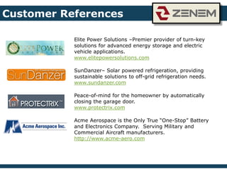 Elite Power Solutions –Premier provider of turn-key
solutions for advanced energy storage and electric
vehicle applications.
www.elitepowersolutions.com
SunDanzer– Solar powered refrigeration, providing
sustainable solutions to off-grid refrigeration needs.
www.sundanzer.com
Peace-of-mind for the homeowner by automatically
closing the garage door.
www.protectrix.com
Acme Aerospace is the Only True “One-Stop” Battery
and Electronics Company. Serving Military and
Commercial Aircraft manufacturers.
http://www.acme-aero.com
Customer References
 