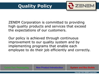 Copyright 2016 ZENEM Corporation
ZENEM Corporation is committed to providing
high quality products and services that exceed
the expectations of our customers.
Our policy is achieved through continuous
improvement to our quality system and by
implementing programs that enable each
employee to do their job efficiently and correctly.
Quality Policy
Quick Turn Prototyping New Product Introduction System and Box Builds
 