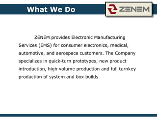 What We Do
ZENEM provides Electronic Manufacturing
Services (EMS) for consumer electronics, medical,
automotive, and aerospace customers. The Company
specializes in quick-turn prototypes, new product
introduction, high volume production and full turnkey
production of system and box builds.
 