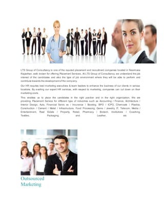 LTS Group of Consultancy is one of the reputed placement and recruitment companies located in Neermana
Rajasthan, well- known for offering Placement Services. At LTS Group of Consultancy, we understand the job
interest of the candidates and also the type of job environment where they will be able to perform and
contribute towards the developmentof the company.
Our HR requites best marketing executives & team leaders to enhance the business of our clients in various
locations. By availing our expert HR services, with respect to marketing, companies can cut down on their
marketing costs.
This enables us to place the candidates in the right position and in the right organization. We are
providing Placement Service for different type of industries such as Accounting / Finance, Architecture /
Interior Design, Auto, Financial Servic es / Insurance / Booking, BPO / ICPO, Chemicals / Plastics,
Construction / Cement / Metal / Infrastructure, Food Processing, Gems / Jewelry, IT, Telecom, Media /
Entertainment, Real Estate / Property, Retail, Pharmacy / Biotech, Institutions / Coaching,
Textiles, Packaging and Leather, etc
Outsourced
Marketing
 