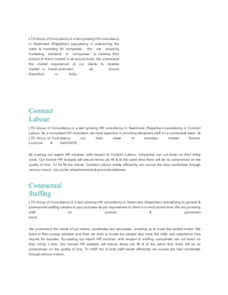 LTS Group of Consultancy is a fast growing HR consultancy
in Neemrana (Rajasthan) specializing in outsourcing the
sales & marketing for companies. We are providing
marketing solutions to companies to develop their
product & brand market in all around India. We understand
the market requirement of our clients to develop
market or brand promotion all around
Rajasthan or India.
Contract
Labour
LTS Group of Consultancy is a fast growing HR consultancy in Neermana (Rajasthan) specializing in Contract
Labour. As a competent HR consultant, we have expertise in providing temporary staff on a contractual basis. At
LTS Group of Consultancy, our main areas of operation include Kanpur,
Lucknow, & Delhi/NCR.
By availing our expert HR services, with respect to Contract Labour, companies can cut down on their hiring
costs. Our trained HR analysts will ensure timely job fill & at the same time there will be no compromise on the
quality of hire. To ful fill the clients’ Contract Labour needs efficiently; we source the best candidates through
various means - job portal, advertisements & personal database.
Contractual
Staffing
LTS Group of Consultancy is a fast growing HR consultancy in Neemrana (Rajasthan) specializing in general &
professional staffing solution to your business as per requirement of client in a short period time. We are providing
staff on contract & permanent
basis.
We understand the needs of our clients, candidates and associates, enabling us to make the perfect match. We
listen to their unique situation and then we work to locate the people who have the skills and experience they
require for success. By availing our expert HR services, with respect to staffing, companies can cut down on
their hiring c osts. Our trained HR analysts will ensure timely job fill & at the same time there will be no
compromise on the quality of hire. To fulfill the cl ients staff needs efficiently; we source the best candidates
through various means.
 