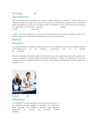 Training &
Development
With proper training and development the chance of getting placed of a candidate in reputed organization
increases by leaps and bounds. At LTS Group of Consultancy, we understand the requirement of the candidates of
proper skill developing training and accordingly provide the candidates with the required training that enhances
their skills which in turn help them in securing position in
reputed companies.
Located in Neemrana, Rajasthan , we are one of the top placement and recruitment companies involved in the
process ofoffering Training & DevelopmentServices at very reasonable charges.
Human
Resource
It is a fact that efficient management of Human Resources is as important as recruitment of suitable candidates.
To smoothly carry-out all HR Functions, organizations have set up dedicated
HR Divisions.
We offer to undertake hiring at all levels in the HR Division as per the requirements of the client’s company. We
maintain a databank of candidate profiles with relevant qualifications, interests, and experience. We commit to
recommend the most suitable candidates for the posts of HR Generalists, HR Managers, HR Team Leaders, HR
Executives, etc
Sales &
Marketing
The ultimate aim for every organization is to increase the sales graph. For
this innovative marketing strategies are developed and implemented.
Many companies have developed dedicated Sales/ Marketing
Departments to carry-out the marketing functions
effectively.
 