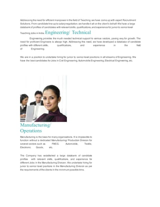 Addressing the need for efficient manpower in the field of Teaching,we have come up with expert Recruitment
Solutions.From candidate line-up to salarynegotiation,we handle it all on the client’s behalf.We have a large
databank of profiles of candidates with relevantskills,qualifications,and experience for junior to senior level
Teaching Jobs in India. Engineering/ Technical
Engineering provides the much needed technical support to various sectors, paving way for growth. The
need for proficient Engineers is always high. Addressing this need, we have developed a database of candidate
profiles with different skills, qualifications, and experience in the field
of Engineering.
We are in a position to undertake hiring for junior to senior level positions in all streams of Engineering. We
have the bestcandidates for Jobs in Civil Engineering,Automobile Engineering,Electrical Engineering,etc.
Manufacturing/
Operations
Manufacturing is the base for many organizations. It is impossible to
function without a dedicated Manufacturing/ Production Division for
several sectors such as FMCG, Automobile, Textile,
Electronic Goods, etc.
The Company has established a large databank of candidate
profiles with relevant skills, qualifications, and experience for
different Jobs in the Manufacturing Division. We undertake hiring for
junior to senior level positions in the Manufacturing Division as per
the requirements ofthe clients in the minimum possible time.
 