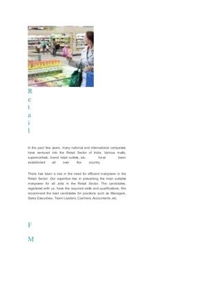 R
e
t
a
i
l
In the past few years, many national and international companies
have ventured into the Retail Sector of India. Various malls,
supermarkets, brand retail outlets, etc. have been
established all over the country.
There has been a rise in the need for efficient manpower in the
Retail Sector. Our expertise lies in presenting the most suitable
manpower for all Jobs in the Retail Sector. The candidates,
registered with us, have the required skills and qualifications. We
recommend the best candidates for positions such as Managers,
Sales Executives, Team Leaders,Cashiers,Accountants,etc.
F
M
 