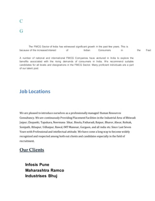 C
G
The FMCG Sector of India has witnessed significant growth in the past few years. This is
because of the increasedinterest of Indian Consumers in the Fast
A number of national and international FMCG Companies have ventured in India to explore the
benefits associated with the rising demands of consumers in India. We recommend suitable
candidates for all levels and designations in the FMCG Sector. Many proficient individuals are a part
of our talent pool.
Job Locations
We are pleased tointroduce ourselves as a professionally managed Human Resources
Consultancy. Weare continuously Providing PlacementFacilities in the Industrial Area of Bhiwadi
Jaipur, Chopanki, Tapukara, Neermana Sikar, Binola, Patharadi, Baipur, Bharor, Alwar, Rohtak,
Sonipath, Bilsapur, Udhaipur, Bawal, IMTManesar, Gurgaon, and all india etc.Since Last Seven
Years with Professionaland intellectual attitude. We have come a long way to become widely
recognized and respected among both out clients and candidates especially in the field of
recruitment.
Our Clients
Infosis Pune
Maharashtra Ramco
Industrises Bhuj
 