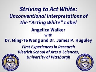 Striving to Act White:
Unconventional Interpretations of
the “Acting White” Label
Angelica Walker
with
Dr. Ming-Te Wang and Dr. James P. Huguley
First Experiences in Research
Dietrich School of Arts & Sciences,
University of Pittsburgh
 