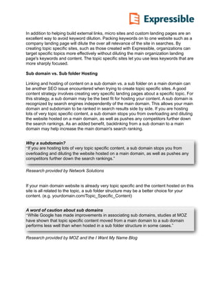 In addition to helping build external links, micro sites and custom landing pages are an
excellent way to avoid keyword dilution. Packing keywords on to one website such as a
company landing page will dilute the over all relevance of the site in searches. By
creating topic specific sites, such as those created with Expressible, organizations can
target specific topics more effectively without diluting the main organization landing
page's keywords and content. The topic specific sites let you use less keywords that are
more sharply focused.
 
Sub domain vs. Sub folder Hosting
Linking and hosting of content on a sub domain vs. a sub folder on a main domain can
be another SEO issue encountered when trying to create topic specific sites. A good
content strategy involves creating very specific landing pages about a specific topic. For
this strategy, a sub domain may be the best fit for hosting your content. A sub domain is
recognized by search engines independently of the main domain. This allows your main
domain and subdomain to be ranked in search results side by side. If you are hosting
lots of very topic specific content, a sub domain stops you from overloading and diluting
the website hosted on a main domain, as well as pushes any competitors further down
the search rankings. As an added benefit, backlinking from a sub domain to a main
domain may help increase the main domain's search ranking.
 
Research provided by Network Solutions
 
 
If your main domain website is already very topic specific and the content hosted on this
site is all related to the topic, a sub folder structure may be a better choice for your
content. (e.g. yourdomain.com/Topic_Specific_Content)
 
Research provided by MOZ and the I Want My Name Blog
Why a subdomain?
“If you are hosting lots of very topic specific content, a sub domain stops you from
overloading and diluting the website hosted on a main domain, as well as pushes any
competitors further down the search rankings.”
A word of caution about sub domains
“While Google has made improvements in associating sub domains, studies at MOZ
have shown that topic specific content moved from a main domain to a sub domain
performs less well than when hosted in a sub folder structure in some cases.”
 