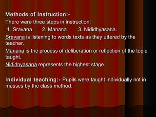 Methods of Instruction:-Methods of Instruction:-   
There were three steps in instruction:There were three steps in instruction:
  1. Sravana       2. Manana        3. Nididhyasana.1. Sravana       2. Manana        3. Nididhyasana.
SravanaSravana is listening to words texts as they uttered by the is listening to words texts as they uttered by the
teacher.teacher.
MananaManana is the process of deliberation or reflection of the topic is the process of deliberation or reflection of the topic
taught.taught.
NididhyasanaNididhyasana represents the highest stage. represents the highest stage.
Individual teaching:-Individual teaching:-  Pupils were taught individually not in Pupils were taught individually not in
masses by the class method.masses by the class method.
 