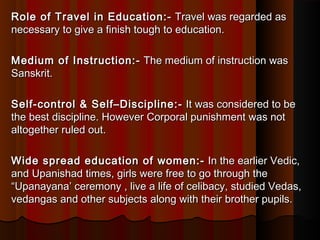 Role of Travel in Education:-Role of Travel in Education:-  Travel was regarded as Travel was regarded as
necessary to give a finish tough to education.necessary to give a finish tough to education.
Medium of Instruction:-Medium of Instruction:-  The medium of instruction was The medium of instruction was
Sanskrit.Sanskrit.
Self-control & Self–Discipline:-Self-control & Self–Discipline:-  It was considered to be It was considered to be
the best discipline. However Corporal punishment was notthe best discipline. However Corporal punishment was not
altogether ruled out.altogether ruled out.
Wide spread education of women:-Wide spread education of women:-  In the earlier Vedic, In the earlier Vedic,
and Upanishad times, girls were free to go through theand Upanishad times, girls were free to go through the
“Upanayana’ ceremony , live a life of celibacy, studied Vedas,“Upanayana’ ceremony , live a life of celibacy, studied Vedas,
vedangas and other subjects along with their brother pupils.vedangas and other subjects along with their brother pupils.
 