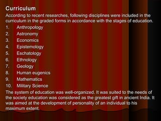 CurriculumCurriculum
According to recent researches, following disciplines were included in theAccording to recent researches, following disciplines were included in the
curriculum in the graded forms in accordance with the stages of education.curriculum in the graded forms in accordance with the stages of education.
1.      Anthropology1.      Anthropology
2.      Astronomy2.      Astronomy
3.      Economics3.      Economics
4.      Epistemology4.      Epistemology
5.      Eschatology5.      Eschatology
6.      Ethnology6.      Ethnology
7.      Geology7.      Geology
8.      Human eugenics8.      Human eugenics
9.      Mathematics9.      Mathematics
10.   Military Science10.   Military Science
The system of education was well-organized. It was suited to the needs ofThe system of education was well-organized. It was suited to the needs of
the society education was considered as the greatest gift in ancient India. Itthe society education was considered as the greatest gift in ancient India. It
was aimed at the development of personality of an individual to hiswas aimed at the development of personality of an individual to his
maximum extent.maximum extent.
 