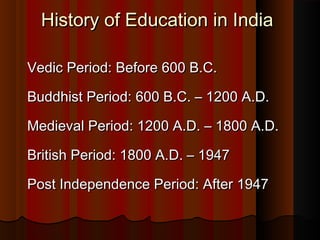 History of Education in IndiaHistory of Education in India
Vedic Period: Before 600 B.C.Vedic Period: Before 600 B.C.
Buddhist Period: 600 B.C. – 1200 A.D.Buddhist Period: 600 B.C. – 1200 A.D.
Medieval Period: 1200 A.D. – 1800 A.D.Medieval Period: 1200 A.D. – 1800 A.D.
British Period: 1800 A.D. – 1947British Period: 1800 A.D. – 1947
Post Independence Period: After 1947Post Independence Period: After 1947
 