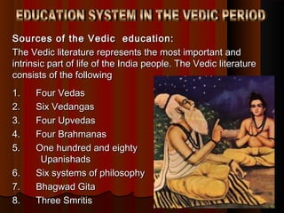 Sources of the Vedic education:Sources of the Vedic education:
The Vedic literature represents the most important andThe Vedic literature represents the most important and
intrinsic part of life of the India people. The Vedic literatureintrinsic part of life of the India people. The Vedic literature
consists of the followingconsists of the following
1.      Four Vedas1.      Four Vedas
2.      Six Vedangas2.      Six Vedangas
3.      Four Upvedas3.      Four Upvedas
4.    Four Brahmanas4.    Four Brahmanas
5.      One hundred and eighty5.      One hundred and eighty
UpanishadsUpanishads
6.      Six systems of philosophy6.      Six systems of philosophy
7.      Bhagwad Gita7.      Bhagwad Gita
8.      Three Smritis8.      Three Smritis
 