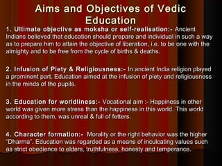 Aims and Objectives of VedicAims and Objectives of Vedic
EducationEducation
1. Ultimate objective as moksha or self-realisation:-1. Ultimate objective as moksha or self-realisation:-  Ancient Ancient
Indians believed that education should prepare and individual in such a wayIndians believed that education should prepare and individual in such a way
as to prepare him to attain the objective of liberation, i.e. to be one with theas to prepare him to attain the objective of liberation, i.e. to be one with the
almighty and to be free from the cycle of births & deaths.almighty and to be free from the cycle of births & deaths.
2. Infusion of Piety & Religiousness:-2. Infusion of Piety & Religiousness:-  In ancient India religion played In ancient India religion played
a prominent part. Education aimed at the infusion of piety and religiousnessa prominent part. Education aimed at the infusion of piety and religiousness
in the minds of the pupils.in the minds of the pupils.
3. Education for worldliness:-3. Education for worldliness:-  Vocational aim :- Happiness in other Vocational aim :- Happiness in other
world was given more stress than the happiness in this world. This worldworld was given more stress than the happiness in this world. This world
according to them, was unreal & full of fetters.according to them, was unreal & full of fetters.
4. Character formation:-4. Character formation:-   Morality or the right behavior was the higher  Morality or the right behavior was the higher
“Dharma”. Education was regarded as a means of inculcating values such“Dharma”. Education was regarded as a means of inculcating values such
as strict obedience to elders, truthfulness, honesty and temperance.as strict obedience to elders, truthfulness, honesty and temperance.
 