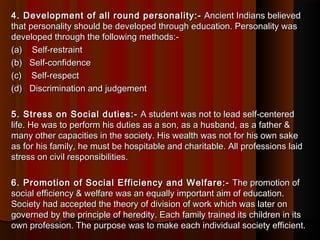 4. Development of all round personality:-4. Development of all round personality:-  Ancient Indians believed Ancient Indians believed
that personality should be developed through education. Personality wasthat personality should be developed through education. Personality was
developed through the following methods:-developed through the following methods:-
(a)    Self-restraint(a)    Self-restraint
(b)   Self-confidence(b)   Self-confidence
(c)    Self-respect(c)    Self-respect
(d)   Discrimination and judgement(d)   Discrimination and judgement
5. Stress on Social duties:-5. Stress on Social duties:-  A student was not to lead self-centered A student was not to lead self-centered
life. He was to perform his duties as a son, as a husband, as a father &life. He was to perform his duties as a son, as a husband, as a father &
many other capacities in the society. His wealth was not for his own sakemany other capacities in the society. His wealth was not for his own sake
as for his family, he must be hospitable and charitable. All professions laidas for his family, he must be hospitable and charitable. All professions laid
stress on civil responsibilities.stress on civil responsibilities.
6. Promotion of Social Efficiency and Welfare:-6. Promotion of Social Efficiency and Welfare:-  The promotion of The promotion of
social efficiency & welfare was an equally important aim of education.social efficiency & welfare was an equally important aim of education.
Society had accepted the theory of division of work which was later onSociety had accepted the theory of division of work which was later on
governed by the principle of heredity. Each family trained its children in itsgoverned by the principle of heredity. Each family trained its children in its
own profession. The purpose was to make each individual society efficient.own profession. The purpose was to make each individual society efficient.
 