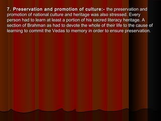 7. Preservation and promotion of culture:-7. Preservation and promotion of culture:-  the preservation and the preservation and
promotion of national culture and heritage was also stressed. Everypromotion of national culture and heritage was also stressed. Every
person had to learn at least a portion of his sacred literacy heritage. Aperson had to learn at least a portion of his sacred literacy heritage. A
section of Brahman as had to devote the whole of their life to the cause ofsection of Brahman as had to devote the whole of their life to the cause of
learning to commit the Vedas to memory in order to ensure preservation.learning to commit the Vedas to memory in order to ensure preservation.
 