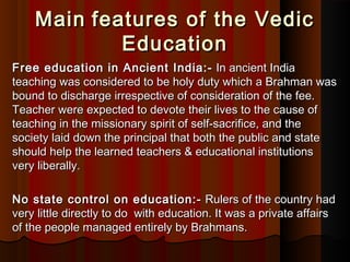 MainMain  features of the Vedicfeatures of the Vedic
EducationEducation
Free education in Ancient India:-Free education in Ancient India:-  In ancient India In ancient India
teaching was considered to be holy duty which a Brahman wasteaching was considered to be holy duty which a Brahman was
bound to discharge irrespective of consideration of the fee.bound to discharge irrespective of consideration of the fee.
Teacher were expected to devote their lives to the cause ofTeacher were expected to devote their lives to the cause of
teaching in the missionary spirit of self-sacrifice, and theteaching in the missionary spirit of self-sacrifice, and the
society laid down the principal that both the public and statesociety laid down the principal that both the public and state
should help the learned teachers & educational institutionsshould help the learned teachers & educational institutions
very liberally.very liberally.
No state control on education:-No state control on education:-  Rulers of the country had Rulers of the country had
very little directly to do  with education. It was a private affairsvery little directly to do  with education. It was a private affairs
of the people managed entirely by Brahmans.of the people managed entirely by Brahmans.
 