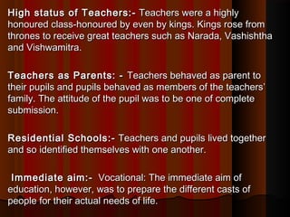 High status of Teachers:-High status of Teachers:-  Teachers were a highly Teachers were a highly
honoured class-honoured by even by kings. Kings rose fromhonoured class-honoured by even by kings. Kings rose from
thrones to receive great teachers such as Narada, Vashishthathrones to receive great teachers such as Narada, Vashishtha
and Vishwamitra.and Vishwamitra.
Teachers as Parents: - Teachers as Parents: -  Teachers behaved as parent toTeachers behaved as parent to
their pupils and pupils behaved as members of the teachers’their pupils and pupils behaved as members of the teachers’
family. The attitude of the pupil was to be one of completefamily. The attitude of the pupil was to be one of complete
submission.submission.
Residential Schools:-Residential Schools:-  Teachers and pupils lived together Teachers and pupils lived together
and so identified themselves with one another.and so identified themselves with one another.
Immediate aim:-Immediate aim:-  Vocational: The immediate aim of Vocational: The immediate aim of
education, however, was to prepare the different casts ofeducation, however, was to prepare the different casts of
people for their actual needs of life.people for their actual needs of life.
 