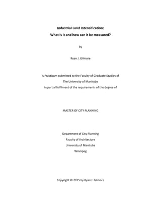  
Industrial	
  Land	
  Intensification:	
  	
  
What	
  is	
  it	
  and	
  how	
  can	
  it	
  be	
  measured?	
  
by	
  
	
  
Ryan	
  J.	
  Gilmore	
  
	
  
	
  
A	
  Practicum	
  submitted	
  to	
  the	
  Faculty	
  of	
  Graduate	
  Studies	
  of	
  
The	
  University	
  of	
  Manitoba	
  
in	
  partial	
  fulfilment	
  of	
  the	
  requirements	
  of	
  the	
  degree	
  of	
  
	
  
	
  
	
  
MASTER	
  OF	
  CITY	
  PLANNING	
  
	
  
	
  
	
  
Department	
  of	
  City	
  Planning	
  
Faculty	
  of	
  Architecture	
  
University	
  of	
  Manitoba	
  
Winnipeg	
  
	
  
	
  
	
  
	
  
Copyright	
  ©	
  2015	
  by	
  Ryan	
  J.	
  Gilmore
 
