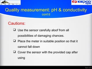 Quality measurement: pH & conductivity
cont’d
Cautions:
 Use the sensor carefully aloof from all
possibilities of damaging chances.
 Place the meter in suitable position so that it
cannot fall down
 Cover the sensor with the provided cap after
using
 