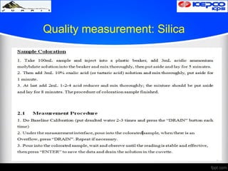Quality measurement: Silica
 After measuring pH & cond. use these samples
for silica test.
 Color the sample by using reagents following
sample coloring procedure.
 Do Baseline Calibration of the silica meter for
each sample by using DM water
 