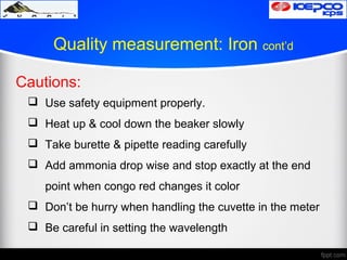 Quality measurement: Iron cont’d
Cautions:
 Use safety equipment properly.
 Heat up & cool down the beaker slowly
 Take burette & pipette reading carefully
 Add ammonia drop wise and stop exactly at the end
point when congo red changes it color
 Don’t be hurry when handling the cuvette in the meter
 Be careful in setting the wavelength
 