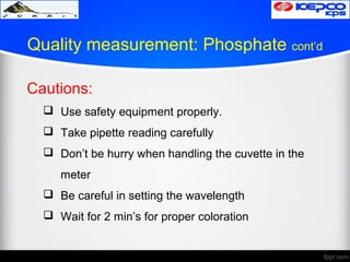 Quality measurement: Phosphate cont’d
Cautions:
 Use safety equipment properly.
 Take pipette reading carefully
 Don’t be hurry when handling the cuvette in the
meter
 Be careful in setting the wavelength
 Wait for 2 min’s for proper coloration
 