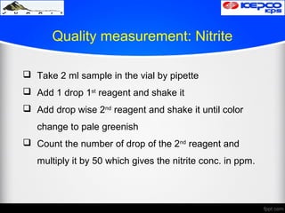 Quality measurement: Nitrite
 Take 2 ml sample in the vial by pipette
 Add 1 drop 1st
reagent and shake it
 Add drop wise 2nd
reagent and shake it until color
change to pale greenish
 Count the number of drop of the 2nd
reagent and
multiply it by 50 which gives the nitrite conc. in ppm.
 
