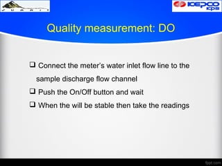 Quality measurement: DO
 Connect the meter’s water inlet flow line to the
sample discharge flow channel
 Push the On/Off button and wait
 When the will be stable then take the readings
 