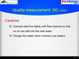 Quality measurement: DO cont’d
Cautions:
 Connect inlet line tightly with flow channel so that
no air can add into the inlet water
 Charge the meter when it shows Low battery
 