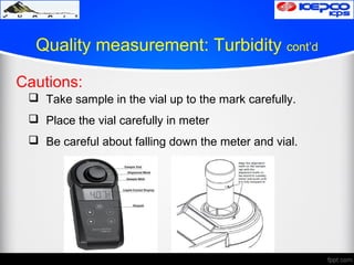 Quality measurement: Turbidity cont’d
Cautions:
 Take sample in the vial up to the mark carefully.
 Place the vial carefully in meter
 Be careful about falling down the meter and vial.
 