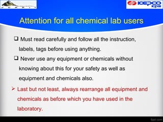 Attention for all chemical lab users
 Must read carefully and follow all the instruction,
labels, tags before using anything.
 Never use any equipment or chemicals without
knowing about this for your safety as well as
equipment and chemicals also.
 Last but not least, always rearrange all equipment and
chemicals as before which you have used in the
laboratory.
 