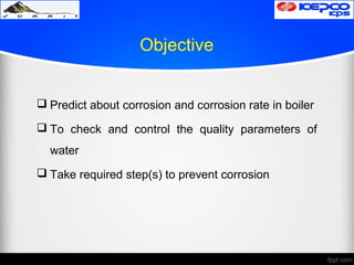 Objective
 Predict about corrosion and corrosion rate in boiler
 To check and control the quality parameters of
water
 Take required step(s) to prevent corrosion
 