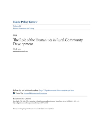 Maine Policy Review
Volume 24
Issue 1 Humanities and Policy
2015
The Role of the Humanities in Rural Community
Development
Sheila Jans
sjans@cultureworth.org
Follow this and additional works at: http://digitalcommons.library.umaine.edu/mpr
Part of the Arts and Humanities Commons
This Article is brought to you for free and open access by DigitalCommons@UMaine.
Recommended Citation
Jans, Sheila. "The Role of the Humanities in Rural Community Development." Maine Policy Review 24.1 (2015) : 147 -151,
http://digitalcommons.library.umaine.edu/mpr/vol24/iss1/41.
 