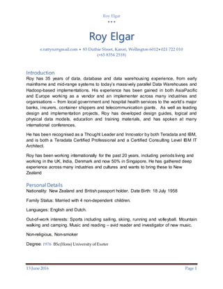 Roy Elgar
  
13 June 2016 Page 1
Roy Elgar
e.rattynz@gmail.com  85 Duthie Street, Karori, Wellington 6012 021 722 010
(+65 8354 2518)
Introduction
Roy has 35 years of data, database and data warehousing experience, from early
mainframe and mid-range systems to today’s massively parallel Data Warehouses and
Hadoop-based implementations. His experience has been gained in both AsiaPacific
and Europe working as a vendor and an implementer across many industries and
organisations – from local government and hospital health services to the world’s major
banks, insurers, container shippers and telecommunication giants. As well as leading
design and implementation projects, Roy has developed design guides, logical and
physical data models, education and training materials, and has spoken at many
international conferences.
He has been recognised as a Thought Leader and Innovator by both Teradata and IBM,
and is both a Teradata Certified Professional and a Certified Consulting Level IBM IT
Architect.
Roy has been working internationally for the past 20 years, including periods living and
working in the UK, India, Denmark and now 50% in Singapore. He has gathered deep
experience across many industries and cultures and wants to bring these to New
Zealand
Personal Details
Nationality: New Zealand and British passport holder. Date Birth: 18 July 1958
Family Status: Married with 4 non-dependent children.
Languages: English and Dutch.
Out-of-work interests: Sports including sailing, skiing, running and volleyball. Mountain
walking and camping. Music and reading – avid reader and investigator of new music.
Non-religious, Non-smoker
Degree: 1976 BSc(Hons) University of Exeter
 