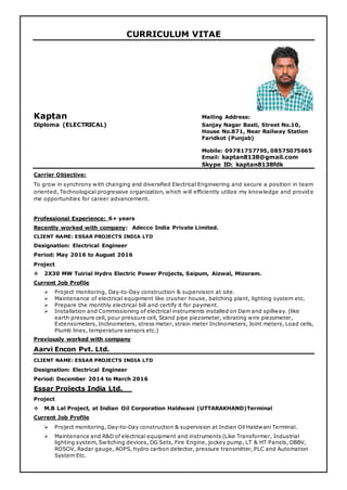 CURRICULUM VITAE
Kaptan Mailing Address:
Diploma (ELECTRICAL) Sanjay Nagar Basti, Street No.10,
House No.871, Near Railway Station
Faridkot (Punjab)
Mobile: 09781757795, 08575075665
Email: kaptan8138@gmail.com
Skype ID: kaptan8138fdk
Carrier Objective:
To grow in synchrony with changing and diversified Electrical Engineering and secure a position in team
oriented, Technological progressive organization, which will efficiently utilize my knowledge and provide
me opportunities for career advancement.
Professional Experience: 6+ years
Recently worked with company: Adecco India Private Limited.
CLIENT NAME: ESSAR PROJECTS INDIA LTD
Designation: Electrical Engineer
Period: May 2016 to August 2016
Project
 2X30 MW Tuirial Hydro Electric Power Projects, Saipum, Aizwal, Mizoram.
Current Job Profile
 Project monitoring, Day-to-Day construction & supervision at site.
 Maintenance of electrical equipment like crusher house, batching plant, lighting system etc.
 Prepare the monthly electrical bill and certify it for payment.
 Installation and Commissioning of electrical instruments installed on Dam and spillway. (like
earth pressure cell, pour pressure cell, Stand pipe piezometer, vibrating wire piezometer,
Extensometers, Inclinometers, stress meter, strain meter Inclinometers, Joint meters, Load cells,
Plumb lines, temperature sensors etc.)
Previously worked with company
Aarvi Encon Pvt. Ltd.
CLIENT NAME: ESSAR PROJECTS INDIA LTD
Designation: Electrical Engineer
Period: December 2014 to March 2016
Essar Projects India Ltd.__
Project
 M.B Lal Project, at Indian Oil Corporation Haldwani (UTTARAKHAND)Terminal
Current Job Profile
 Project monitoring, Day-to-Day construction & supervision at Indian Oil Haldwani Terminal.
 Maintenance and R&D of electrical equipment and instruments (Like Transformer, Industrial
lighting system, Switching devices, DG Sets, Fire Engine, jockey pump, LT & HT Panels, DBBV,
ROSOV, Radar gauge, AOPS, hydro carbon detector, pressure transmitter, PLC and Automation
System Etc.
 