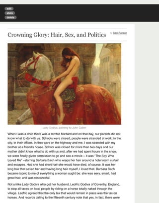 edit 
stats 
delete 
Crowning Glory: Hair, Sex, and Politics by Sadi Ranson 
Lady Godiva, painting by John Collier 
When I was a child there was a terrible blizzard and on that day, our parents did not 
know what to do with us. Schools were closed, people were stranded at work, in the 
city, in their offices, in their cars on the highway and me, I was stranded with my 
brother at a friend’s house. School was closed for more than two days and our 
mother didn’t know what to do with us and, after we had spent hours in the snow, 
we were finally given permission to go and see a movie – it was “The Spy Who 
Loved Me” –starring Barbara Bach who wraps her hair around a hotel room curtain 
and escapes. Had she had short hair she would have died, of course. It was her 
long hair that saved her and having long hair myself, I loved that. Barbara Bach 
became iconic to me of everything a woman ought be: she was sexy, smart, had 
great hair, and was resourceful. 
Not unlike Lady Godiva who got her husband, Leofric Godiva of Coventry, England, 
to stop all taxes on local people by riding on a horse totally naked through the 
village. Leofric agreed that the only tax that would remain in place was the tax on 
horses. And records dating to the fifteenth century note that yes, in fact, there were 
 