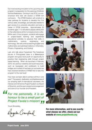 Project Favela | June 2016
Our most exciting innovation is the upcoming pilot
program in preparation for the opening of Instituto
Sonhos Realizados. Coming in July 2016, our out-
of-school time kids will receive a STEM rich
curriculum. The STEM Solution will construct a
clear pathway for students to develop the 21st
century skills, knowledge, and attitudes needed to
gain access to a university education and even a
career in STEM industries. Approximately 30
students ages 7-12 will attend classes either prior
to their attendance at the municipal school or after.
Within each 3 hour program, students will engage
in project-based learning and experiential
educational activities to advance their skills in
mathematics, science, engineering and
technology. We will continue teaching English and
mathematics and add Ipad stations in Chemistry,
Physics, Engineering, and Coding!
Last, let’s talk about Fazedores! The Fazedores
(do-ers in Portuguese) class is a Makerspace
program and gives local youth an opportunity to
practice their engineering skills through project
based learning. When we launched in February
2016, we used our creativity and scant resources,
such as newspaper and cardboard, to build
bridges and rockets! It has been so successful we
have received donations of KNEX kits to take this
program to the next level!
How have we been able to achieve all this in one
year? The passion, dedication, and fearlessness of
our amazing staff of international volunteers, the
intense commitment to Project Favela in our Board
of Directors, and the ever-present encouragement
and drive of our founder and President.
For me personally, it is an
honour to be a small part of
Project Favela's mission!
“
”Yours Sincereley,
For more information, and to see exactly
what classes we offer, check out our
website at www.projectfavela.org
 